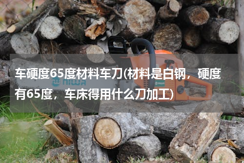 车硬度65度材料车刀(材料是白钢，硬度有65度，车床得用什么刀加工)
