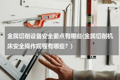 金属切削设备安全要点有哪些(金属切削机床安全操作规程有哪些？)