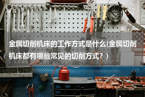 金属切削机床的工作方式是什么(金属切削机床都有哪些常见的切削方式？)
