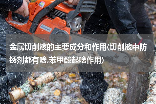 金属切削液的主要成分和作用(切削液中防锈剂都有啥,苯甲酸起啥作用)