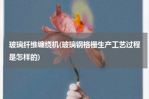玻璃纤维缠绕机(玻璃钢格栅生产工艺过程是怎样的)