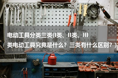 电动工具分类三类(I类、II类、III类电动工具究竟是什么？三类有什么区别？)