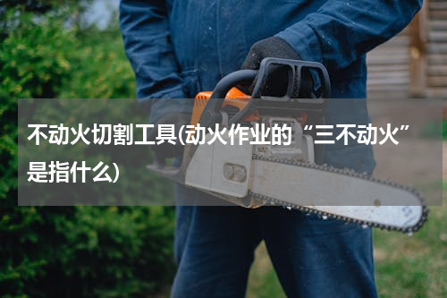 不动火切割工具(动火作业的“三不动火”是指什么)