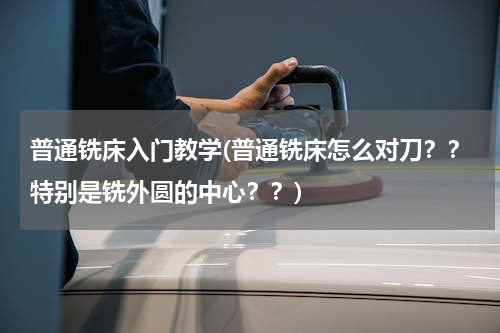 普通铣床入门教学(普通铣床怎么对刀？？特别是铣外圆的中心？？)