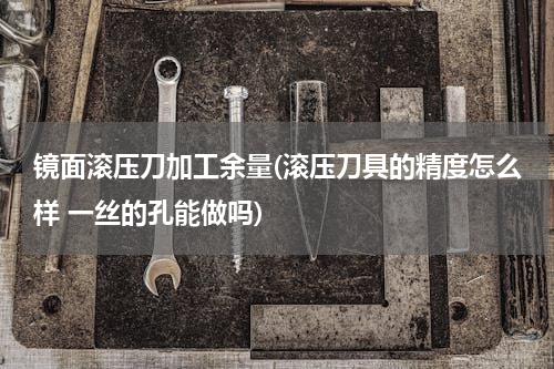 镜面滚压刀加工余量(滚压刀具的精度怎么样 一丝的孔能做吗)