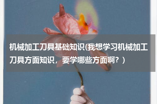 机械加工刀具基础知识(我想学习机械加工刀具方面知识，要学哪些方面啊？)