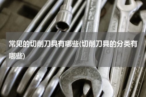 常见的切削刀具有哪些(切削刀具的分类有哪些)