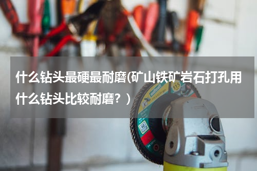 什么钻头最硬最耐磨(矿山铁矿岩石打孔用什么钻头比较耐磨？)