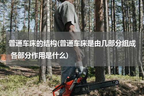 普通车床的结构(普通车床是由几部分组成 各部分作用是什么)