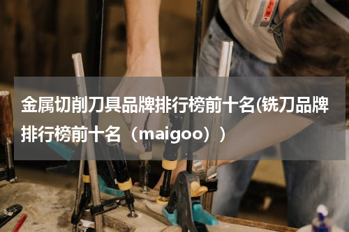 金属切削刀具品牌排行榜前十名(铣刀品牌排行榜前十名（maigoo）)