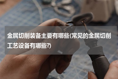 金属切削装备主要有哪些(常见的金属切削工艺设备有哪些?)