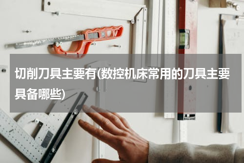 切削刀具主要有(数控机床常用的刀具主要具备哪些)