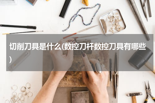 切削刀具是什么(数控刀杆数控刀具有哪些)