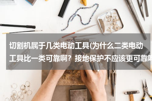 切割机属于几类电动工具(为什么二类电动工具比一类可靠啊？接地保护不应该更可靠吗)