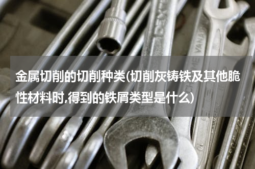 金属切削的切削种类(切削灰铸铁及其他脆性材料时,得到的铁屑类型是什么)