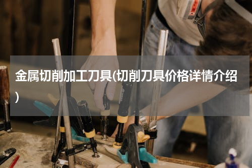 金属切削加工刀具(切削刀具价格详情介绍)