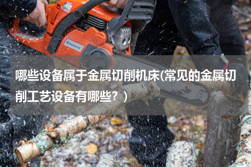 哪些设备属于金属切削机床(常见的金属切削工艺设备有哪些？)