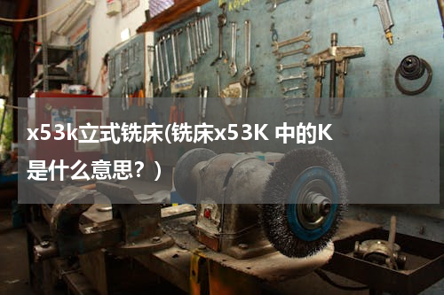 x53k立式铣床(铣床x53K 中的K是什么意思？)