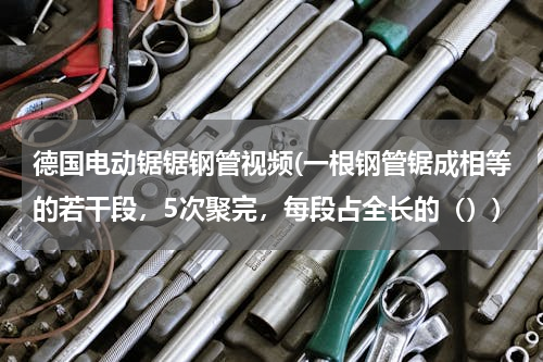 德国电动锯锯钢管视频(一根钢管锯成相等的若干段，5次聚完，每段占全长的（）)