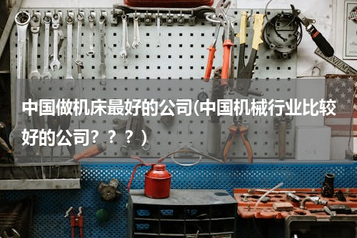 中国做机床最好的公司(中国机械行业比较好的公司？？？)