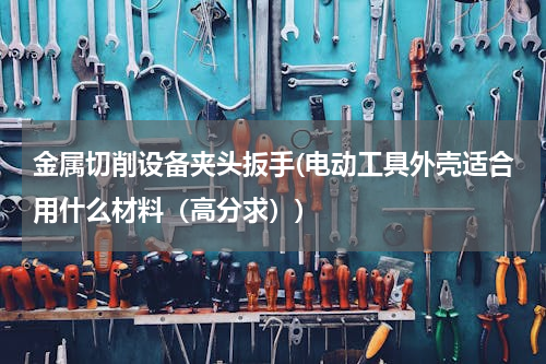 金属切削设备夹头扳手(电动工具外壳适合用什么材料（高分求）)