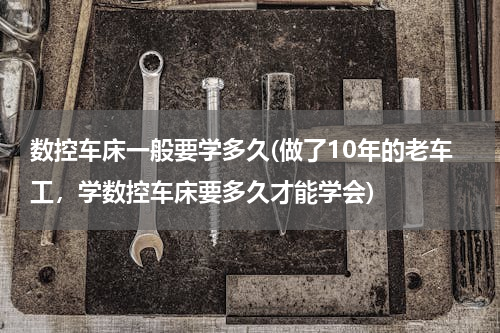 数控车床一般要学多久(做了10年的老车工，学数控车床要多久才能学会)