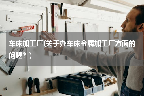 车床加工厂(关于办车床金属加工厂方面的问题？)