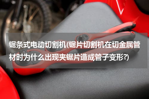 锯条式电动切割机(锯片切割机在切金属管材时为什么出现夹锯片造成管子变形?)