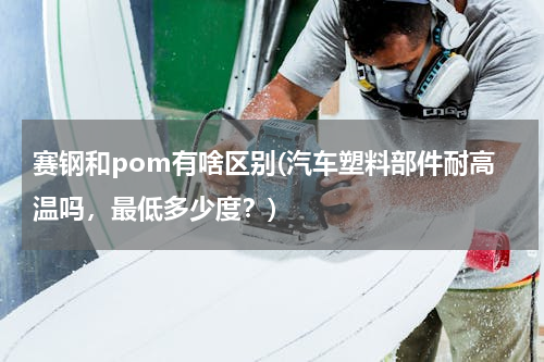 赛钢和pom有啥区别(汽车塑料部件耐高温吗，最低多少度？)