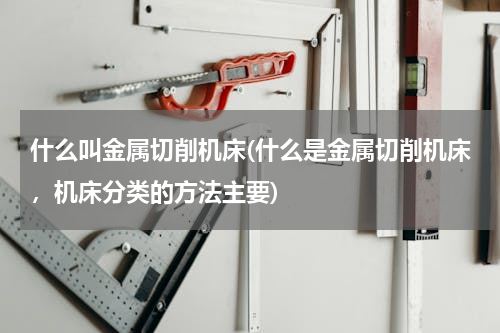 什么叫金属切削机床(什么是金属切削机床，机床分类的方法主要)