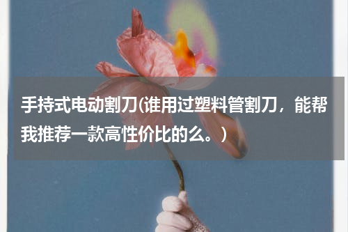 手持式电动割刀(谁用过塑料管割刀，能帮我推荐一款高性价比的么。)