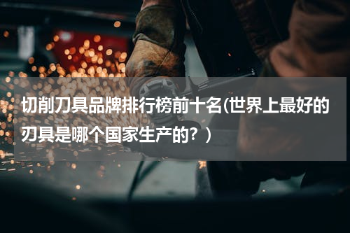 切削刀具品牌排行榜前十名(世界上最好的刃具是哪个国家生产的？)