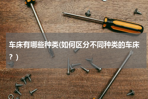 车床有哪些种类(如何区分不同种类的车床？)