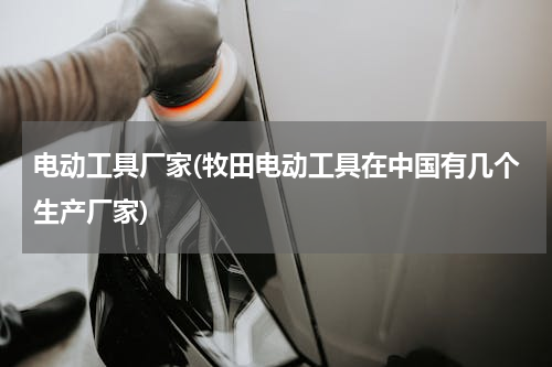 电动工具厂家(牧田电动工具在中国有几个生产厂家)