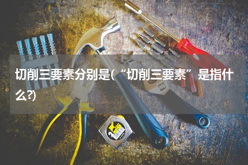 切削三要素分别是(“切削三要素”是指什么?)