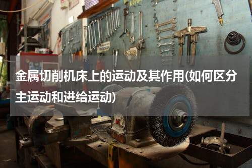 金属切削机床上的运动及其作用(如何区分主运动和进给运动)
