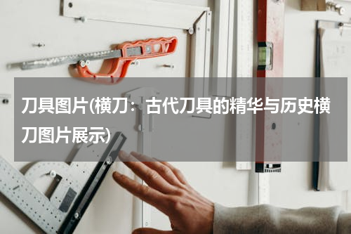 刀具图片(横刀：古代刀具的精华与历史横刀图片展示)
