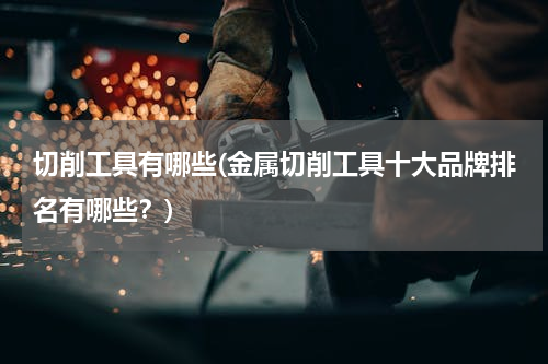 切削工具有哪些(金属切削工具十大品牌排名有哪些？)