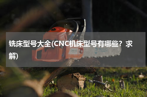 铣床型号大全(CNC机床型号有哪些？求解)