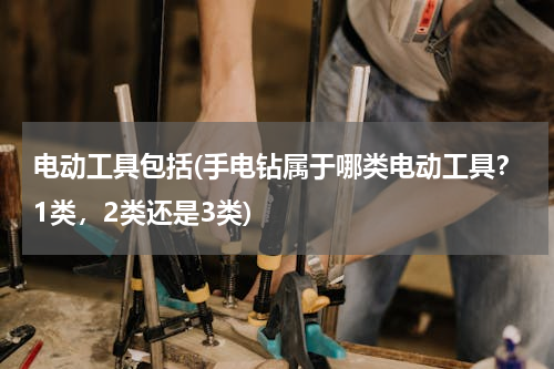 电动工具包括(手电钻属于哪类电动工具？1类，2类还是3类)