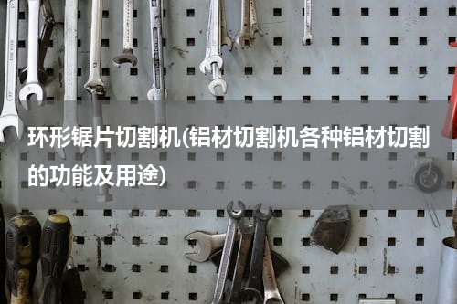环形锯片切割机(铝材切割机各种铝材切割的功能及用途)