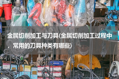 金属切削加工与刀具(金属切削加工过程中，常用的刀具种类有哪些)