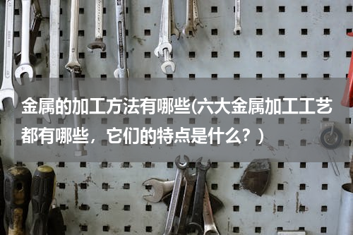 金属的加工方法有哪些(六大金属加工工艺都有哪些，它们的特点是什么？)