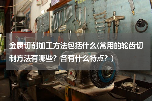 金属切削加工方法包括什么(常用的轮齿切制方法有哪些？各有什么特点？)
