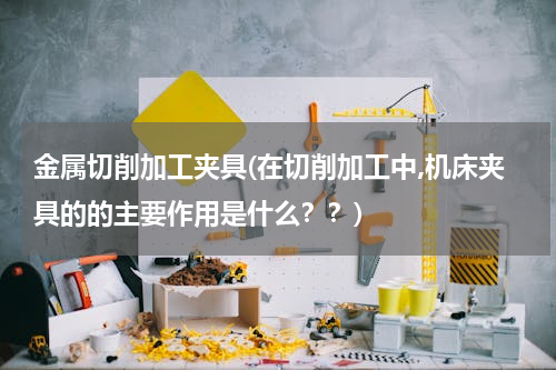 金属切削加工夹具(在切削加工中,机床夹具的的主要作用是什么？？)