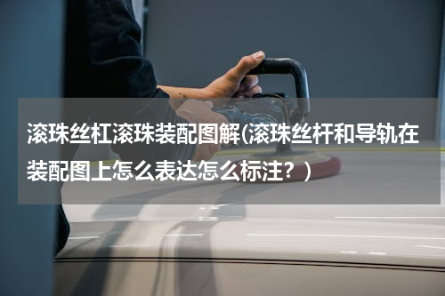 滚珠丝杠滚珠装配图解(滚珠丝杆和导轨在装配图上怎么表达怎么标注？)