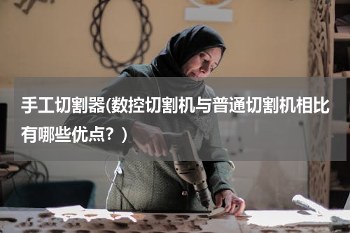 手工切割器(数控切割机与普通切割机相比有哪些优点？)