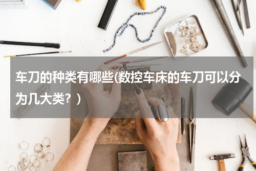 车刀的种类有哪些(数控车床的车刀可以分为几大类？)