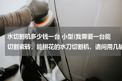 水切割机多少钱一台 小型(我需要一台能切割瓷砖，能拼花的水刀切割机，请问用几轴的适合，多少钱)