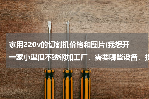 家用220v的切割机价格和图片(我想开一家小型但不锈钢加工厂，需要哪些设备，投资多少？)